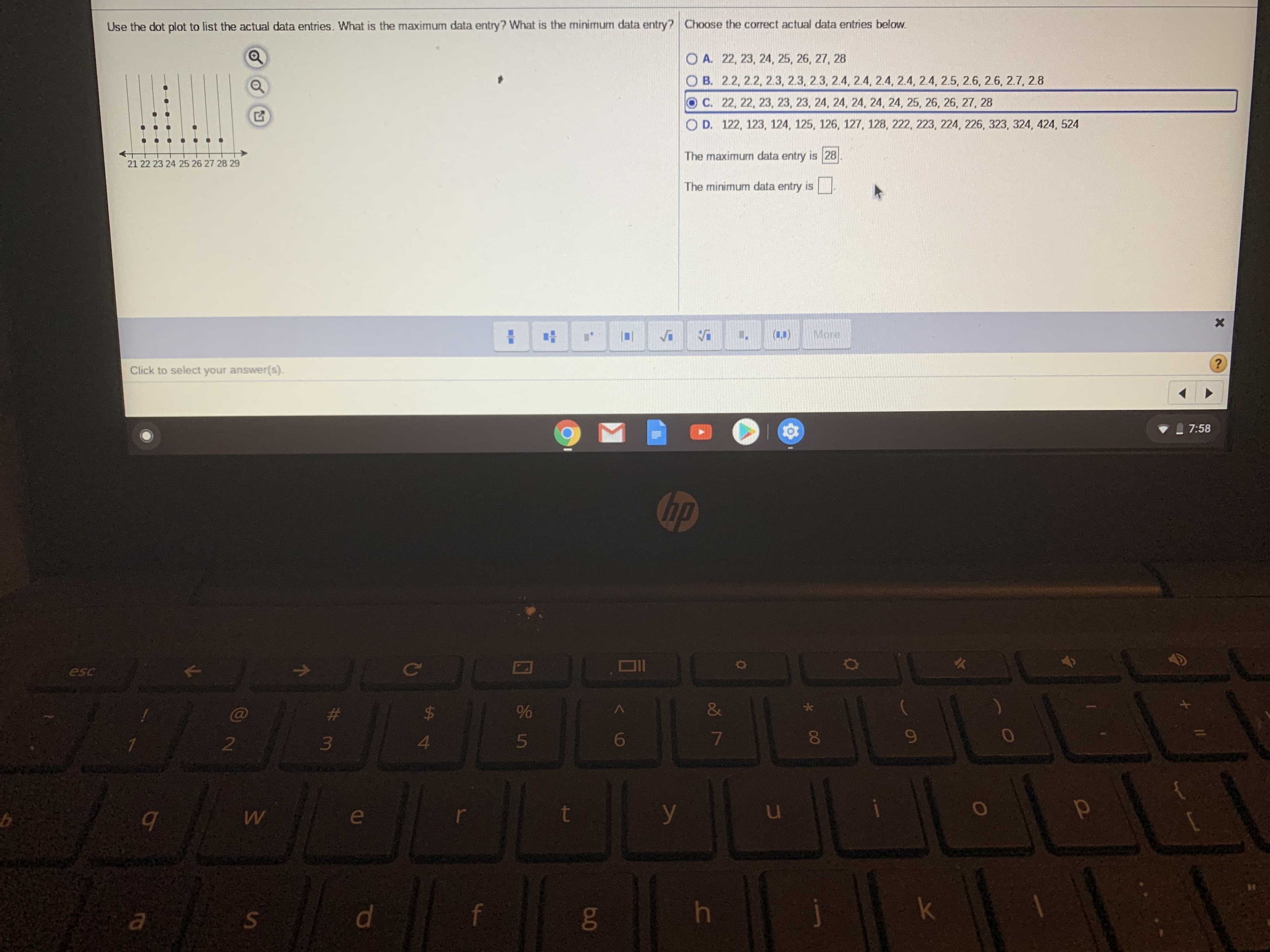 Use the dot plot to list the actual data entries. What is the maximum data entry? What is the minimum data entry? Choose the correct actual data entries below.
O A. 22, 23, 24, 25, 26, 27, 28
O B. 2.2, 2.2, 2.3, 2.3, 2.3, 2.4, 2.4, 2.4, 2.4, 2.4, 2.5, 2.6, 2.6, 2.7, 2.8
С. 2, 22, 23, 23, 23, 24, 24, 24, 24, 24, 25, 26, 26, 27, 28
O D. 122, 123, 124, 125, 126, 127, 128, 222, 223, 224, 226, 323, 324, 424, 524
The maximum data entry is 28
21 22 23 24 25 26 27 28 29
The minimum data entry is
