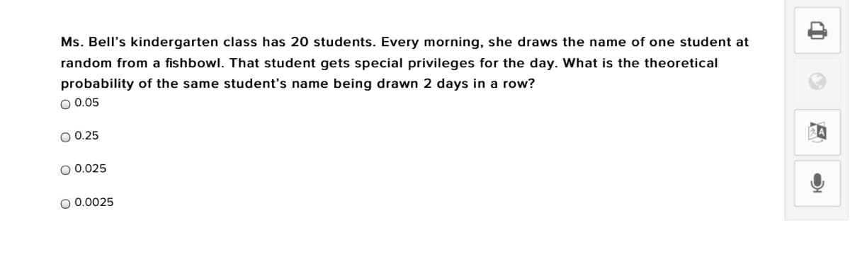 Ms. Bell's kindergarten class has 20 students. Every morning, she draws the name of one student at
random from a fishbowl. That student gets special privileges for the day. What is the theoretical
probability of the same student's name being drawn 2 days in a row?
O 0.05
O 0.25
O 0.025
O 0.0025
