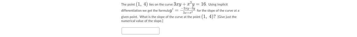 The point (1, 4) lies on the curve 3xy + xy = 16. Using implicit
–2xy-3y
3x+x2
given point. What is the slope of the curve at the point (1, 4)? [Give just the
differentiation we get the formulay'
for the slope of the curve at a
numerical value of the slope.]
