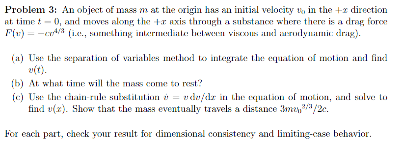 Problem 3: An object of mass m at the origin has an initial velocity vo in the + direction
at time t = 0, and moves along the + axis through a substance where there is a drag force
F(v) = -cv¹/³ (i.e., something intermediate between viscous and aerodynamic drag).
(a) Use the separation of variables method to integrate the equation of motion and find
v(t).
(b) At what time will the mass come to rest?
(c) Use the chain-rule substitution v = v dv/dr in the equation of motion, and solve to
find v(x). Show that the mass eventually travels a distance 3mv2/3/2c.
For each part, check your result for dimensional consistency and limiting-case behavior.