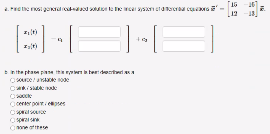 a. Find the most general real-valued solution to the linear system of differential equations a'
=
x₁(t)
x₂ (t)
]
C1
b. In the phase plane, this system is best described as a
source/ unstable node
sink / stable node
saddle
O center point / ellipses
spiral source
spiral sink
none of these
+ C₂
15 -16
12
-13
x.