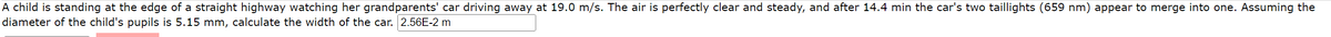 A child is standing at the edge of a straight highway watching her grandparents' car driving away at 19.0 m/s. The air is perfectly clear and steady, and after 14.4 min the car's two taillights (659 nm) appear to merge into one. Assuming the
diameter of the child's pupils is 5.15 mm, calculate the width of the car. 2.56E-2 m