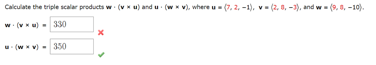 Calculate the triple scalar products w. (v × u) and u ⋅ (w × v), where u = (7, 2, −1), v =
w. (vx u) = 330
= (2, 8, -3), and w =
u. (w x v) = 350
= (9, 8, -10).