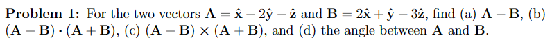 Problem 1: For the two vectors A = x - 2ỹ - 2 and B = 2x + y − 32, find (a) A – B, (b)
(A - B). (A + B), (c) (A − B) × (A + B), and (d) the angle between A and B.