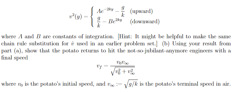 v² (y)
Ae
9
k
-2ky 9
k
-
Uf
Be2ky
(upward)
(downward)
where A and B are constants of integration. [Hint: It might be helpful to make the same
chain rule substitution for i used in an earlier problem set.] (b) Using your result from
part (a), show that the potato returns to hit the not-so-jubilant-anymore engineers with a
final speed
VoV∞
/v² + v²
where vo is the potato's initial speed, and voo := √g/k is the potato's terminal speed in air.