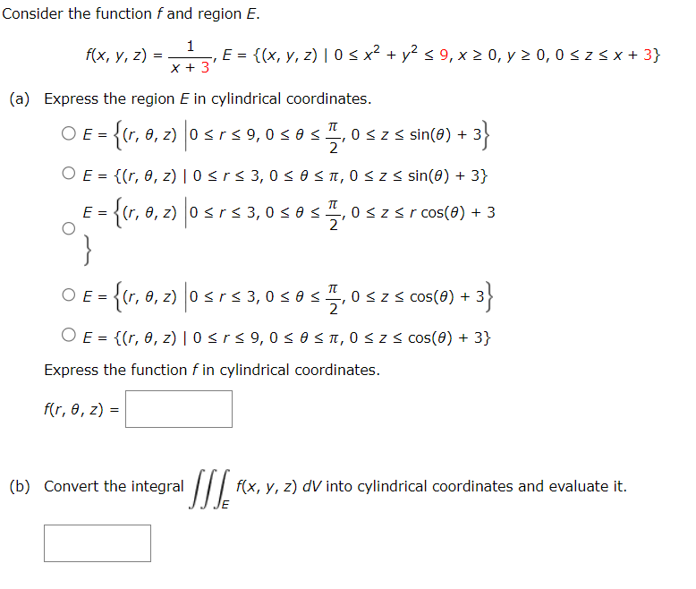 Consider the function f and region E.
1
x + 3
f(x, y, z):
=
(a) Express the region E in cylindrical coordinates.
O E=(r, 0, z) 0 ≤ r ≤ 9,0
= {(r₁ , 2) |0 ≤r
ΟΕ
=
‚ E = {(x, y, z) | 0 ≤ x² + y² ≤ 9, x ≥ 0, y ≥ 0, 0 ≤ z ≤ x + 3}
T
OE=
π
osas = 21
≤0 ≤.
{(r, 0, z) |0 ≤ r ≤ 3,0 ≤ 0 ≤ π, 0 ≤ z ≤ sin(0) + 3}
E = {(r, 0, 2) |0 ≤ r
(b) Convert the integral
-3}
0 ≤ z ≤ sin(0) +
=
= {(r, 0, z) |0 ≤ r ≤ 3,0 ≤ 0 ≤t 0 ≤Z< cos(8) + 3
3}
T
2
O E = {(r, 0, z) | 0 ≤ r ≤ 9,0 ≤ 0 ≤ π,0 ≤ z ≤cos(0) + 3}
Express the function f in cylindrical coordinates.
f(r, 0, z) =
≤ r ≤ 3,0 ≤ 0 < 7,0 ≤ z ≤r cos(0) + 3
JIJE f(x, y, z) dV into cylindrical coordinates and evaluate it.