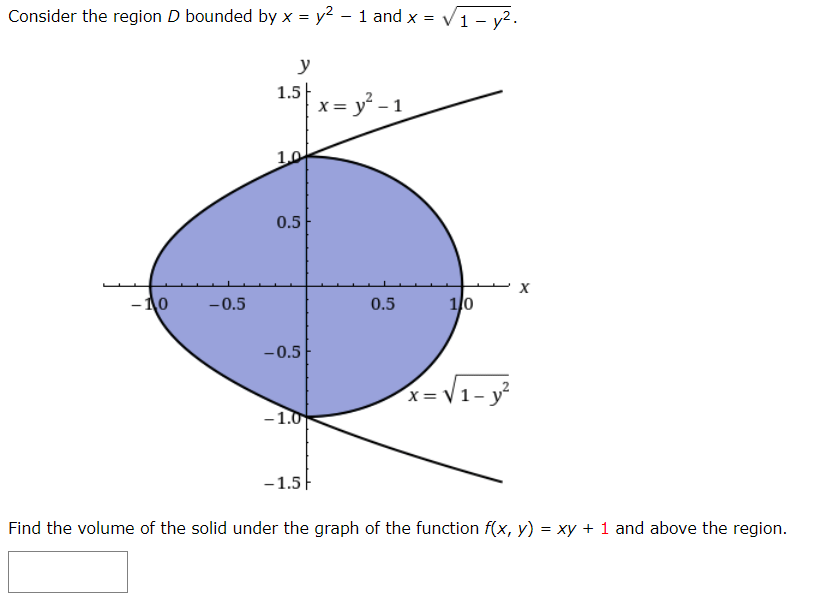 Consider the region D bounded by x = y² - 1 and x = = √1-y².
-10 -0.5
y
1.5
1.0
0.5
-0.5
-1.0
-1.5
x = y² - 1
0.5
1/0
x=√₁-y²
X
Find the volume of the solid under the graph of the function f(x, y) = xy + 1 and above the region.