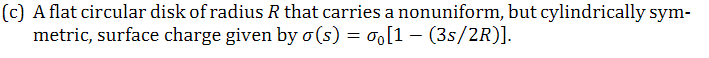 (c) A flat circular disk of radius R that carries a nonuniform, but cylindrically sym-
metric, surface charge given by o(s) = o[1 (3s/2R)].