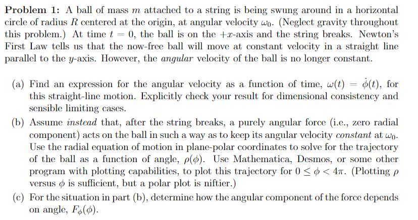 Problem 1: A ball of mass m attached to a string is being swung around in a horizontal
circle of radius R centered at the origin, at angular velocity wo. (Neglect gravity throughout
this problem.) At time t = 0, the ball is on the +x-axis and the string breaks. Newton's
First Law tells us that the now-free ball will move at constant velocity in a straight line
parallel to the y-axis. However, the angular velocity of the ball is no longer constant.
(a) Find an expression for the angular velocity as a function of time, w(t) = o(t), for
this straight-line motion. Explicitly check your result for dimensional consistency and
sensible limiting cases.
(b) Assume instead that, after the string breaks, a purely angular force (i.e., zero radial
component) acts on the ball in such a way as to keep its angular velocity constant at wo.
Use the radial equation of motion in plane-polar coordinates to solve for the trajectory
of the ball as a function of angle, p(p). Use Mathematica, Desmos, or some other
program with plotting capabilities, to plot this trajectory for 0 ≤ < 4π. (Plotting p
versus is sufficient, but a polar plot is niftier.)
(c) For the situation in part (b), determine how the angular component of the force depends
on angle, Fo(o).