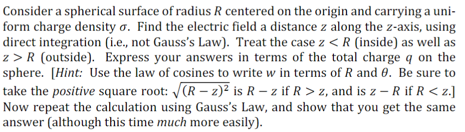 Consider a spherical surface of radius R centered on the origin and carrying a uni-
form charge density o. Find the electric field a distance z along the z-axis, using
direct integration (i.e., not Gauss's Law). Treat the case z < R (inside) as well as
z>R (outside). Express your answers in terms of the total charge q on the
sphere. [Hint: Use the law of cosines to write w in terms of R and 0. Be sure to
take the positive square root: √(R – z)² is R – z if R > z, and is z — R if R < z.]
Now repeat the calculation using Gauss's Law, and show that you get the same
answer (although this time much more easily).