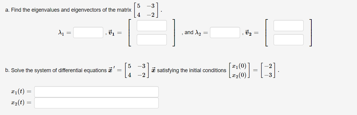 **Problem Statement**

a. Find the eigenvalues and eigenvectors of the matrix 
\[
\begin{bmatrix}
5 & -3 \\
4 & -2 
\end{bmatrix}
\]

- Eigenvalue \( \lambda_1 = \underline{\hspace{2cm}} \), 
- Eigenvector \( \mathbf{v}_1 = \begin{bmatrix} \underline{\hspace{1cm}} \\ \underline{\hspace{1cm}} \end{bmatrix} \),

- Eigenvalue \( \lambda_2 = \underline{\hspace{2cm}} \),
- Eigenvector \( \mathbf{v}_2 = \begin{bmatrix} \underline{\hspace{1cm}} \\ \underline{\hspace{1cm}} \end{bmatrix} \)

b. Solve the system of differential equations 

\[
\mathbf{x}' = 
\begin{bmatrix} 
5 & -3 \\ 
4 & -2 
\end{bmatrix} 
\mathbf{x}
\]

satisfying the initial conditions 

\[
\begin{bmatrix}
x_1(0) \\
x_2(0)
\end{bmatrix}
=
\begin{bmatrix}
-2 \\
-3
\end{bmatrix}
\]

- Solution:
  - \( x_1(t) = \underline{\hspace{10cm}} \)
  - \( x_2(t) = \underline{\hspace{10cm}} \)