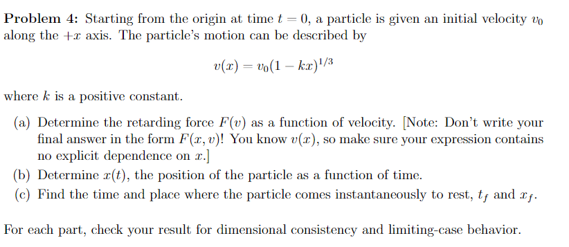 Problem 4: Starting from the origin at time t = 0, a particle is given an initial velocity vo
along the +x axis. The particle's motion can be described by
v(x) = vo(1kx)¹/3
where k is a positive constant.
(a) Determine the retarding force F(v) as a function of velocity. [Note: Don't write your
final answer in the form F(x, v)! You know v(r), so make sure your expression contains
no explicit dependence on z.]
(b) Determine x(t), the position of the particle as a function of time.
(c) Find the time and place where the particle comes instantaneously to rest, tƒ and xƒ.
For each part, check your result for dimensional consistency and limiting-case behavior.