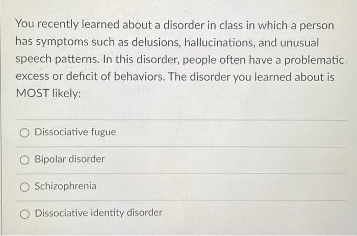 You recently learned about a disorder in class in which a person
has symptoms such as delusions, hallucinations, and unusual
speech patterns. In this disorder, people often have a problematic
excess or deficit of behaviors. The disorder you learned about is
MOST likely:
O Dissociative fugue
O Bipolar disorder
O Schizophrenia
O Dissociative identity disorder
