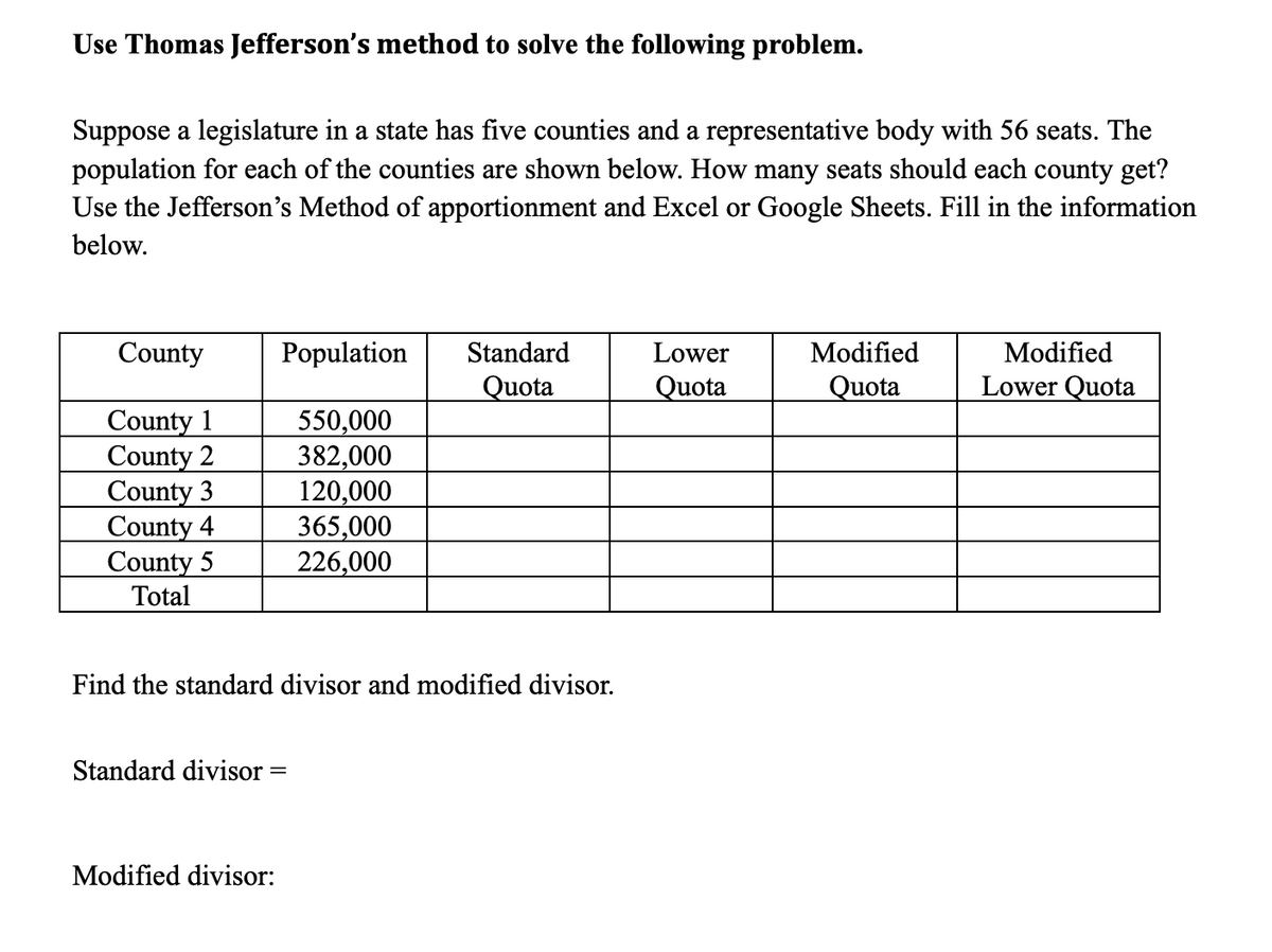 Use Thomas Jefferson's method to solve the following problem.
Suppose a legislature in a state has five counties and a representative body with 56 seats. The
population for each of the counties are shown below. How many seats should each county get?
Use the Jefferson's Method of apportionment and Excel or Google Sheets. Fill in the information
below.
County
Population
Standard
Lower
Modified
Modified
Quota
Quota
Quota
Lower Quota
County 1
County 2
County 3
County 4
County 5
Total
550,000
382,000
120,000
365,000
226,000
Find the standard divisor and modified divisor.
Standard divisor =
Modified divisor:
