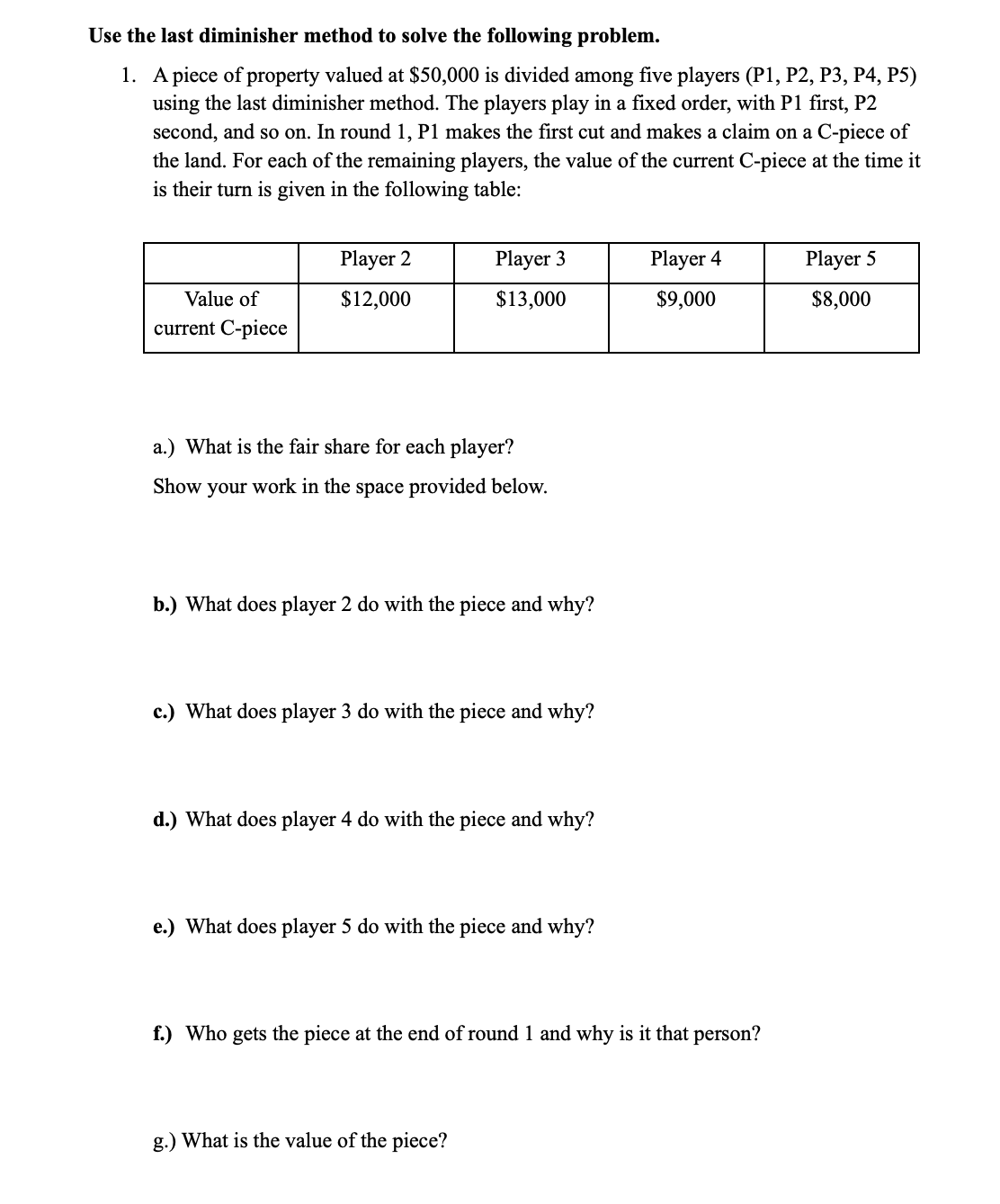 Use the last diminisher method to solve the following problem.
1. A piece of property valued at $50,000 is divided among five players (P1, P2, P3, P4, P5)
using the last diminisher method. The players play in a fixed order, with P1 first, P2
second, and so on. In round 1, P1 makes the first cut and makes a claim on a C-piece of
the land. For each of the remaining players, the value of the current C-piece at the time it
is their turn is given in the following table:
Player 2
Player 3
Player 4
Player 5
Value of
$12,000
$13,000
$9,000
$8,000
current C-piece
a.) What is the fair share for each player?
Show your work in the space provided below.
b.) What does player 2 do with the piece and why?
c.) What does player 3 do with the piece and why?
d.) What does player 4 do with the piece and why?
e.) What does player 5 do with the piece and why?
f.) Who gets the piece at the end of round 1 and why is it that person?
g.) What is the value of the piece?
