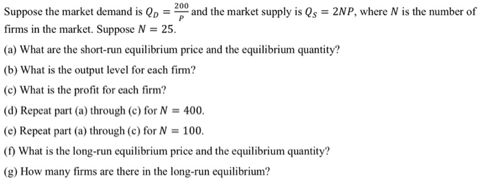 Suppose the market demand is Qp = and the market supply is Qs = 2NP, where N is the number of
firms in the market. Suppose N = 25.
%3D
(a) What are the short-run equilibrium price and the equilibrium quantity?
(b) What is the output level for each firm?
(c) What is the profit for each firm?
(d) Repeat part (a) through (c) for N = 400.
(e) Repeat part (a) through (c) for N = 100.
(1) What is the long-run equilibrium price and the equilibrium quantity?
(g) How many firms are there in the long-run equilibrium?
