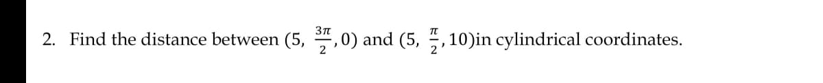 2. Find the distance between (5, 37,0) and (5,7,10)in cylindrical coordinates.