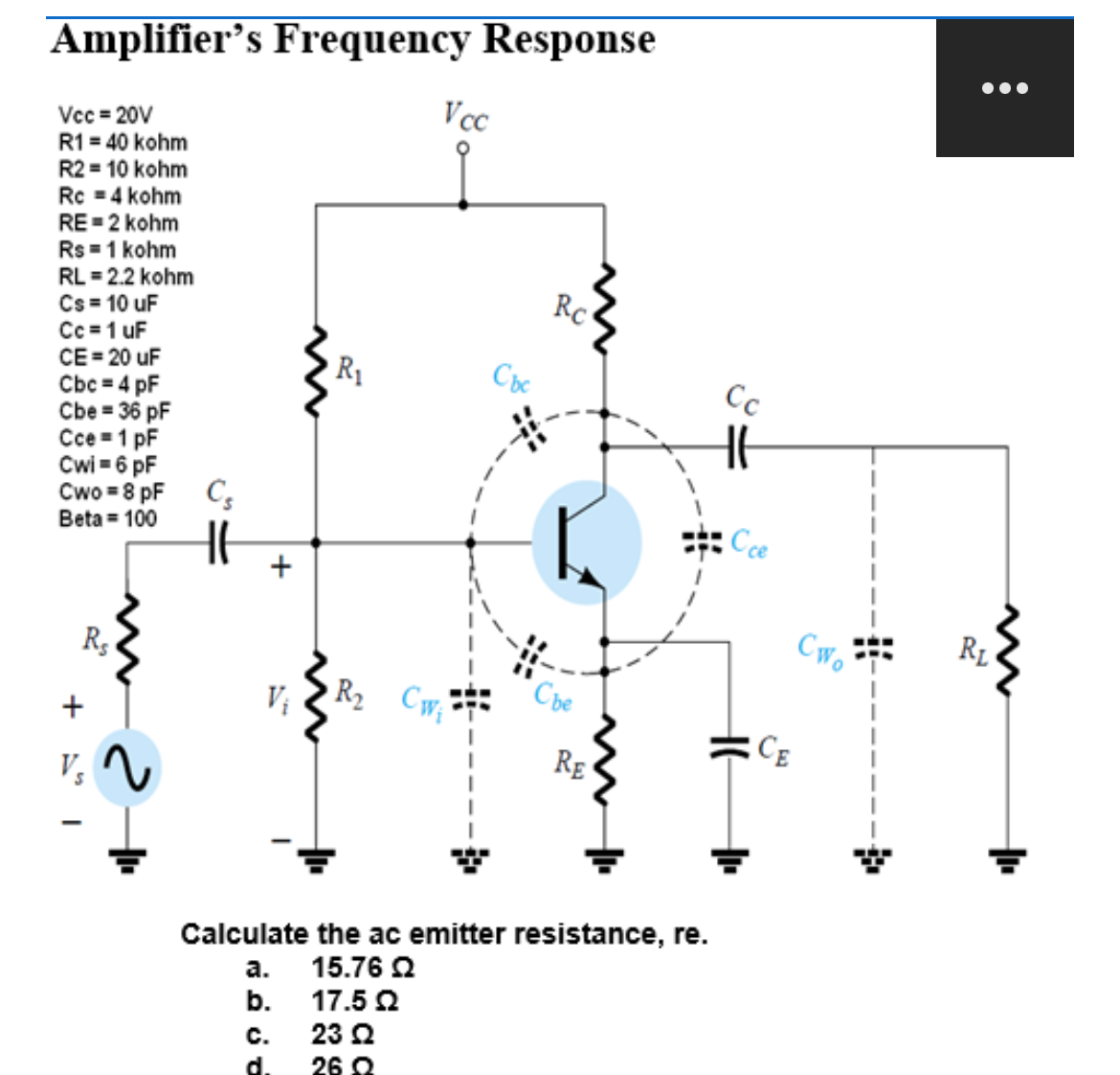 Amplifier's Frequency Response
Vcc=20V
R1 = 40 kohm
R2 = 10 kohm
Rc = 4 kohm
RE=2 kohm
Rs = 1 kohm
RL = 2.2 kohm
Cs = 10 uF
Cc=1 uF
CE=20 uF
Cbc = 4 pF
Cbe = 36 pF
Cce 1 pF
Cwi=6 pF
Cwo = 8 pF
Beta = 100
+ I
Rs
V₂
2
Cs
+
R₁
Vcc
V₁ R₂ Cw₁
C.
d.
Cbc
Rc
Che
RE
Calculate the ac emitter resistance, re.
a. 15.762
b.
17.52
23 Ω
26 Q
Cc
Cce
CE
CWo
●●●
RL