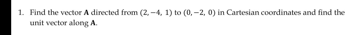 1. Find the vector A directed from (2, -4, 1) to (0, -2, 0) in Cartesian coordinates and find the
unit vector along A.