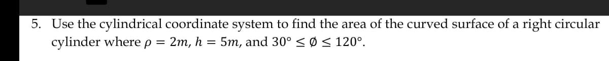 5. Use the cylindrical coordinate system to find the area of the curved surface of a right circular
cylinder where P =
2m, h = 5m, and 30° ≤ Ø ≤ 120°.