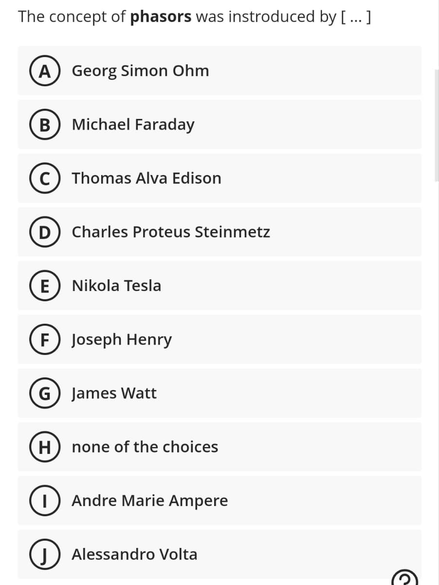 The concept of phasors was instroduced by [...]
A Georg Simon Ohm
B Michael Faraday
C) Thomas Alva Edison
D Charles Proteus Steinmetz
E Nikola Tesla
F) Joseph Henry
(G) James Watt
H
none of the choices
T Andre Marie Ampere
J Alessandro Volta