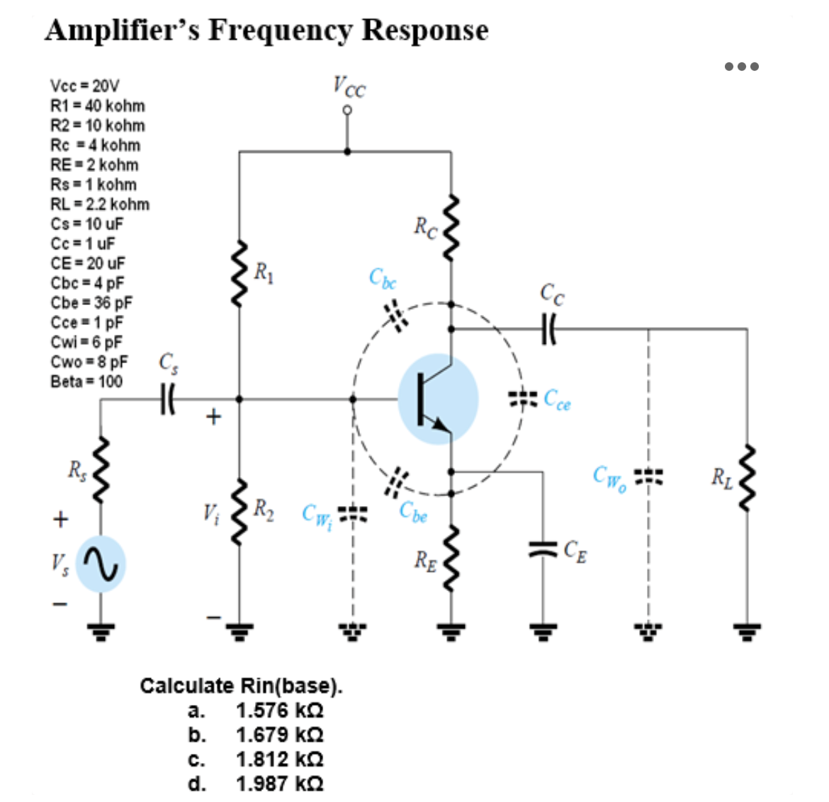 Amplifier's Frequency Response
Vcc=20V
R1 = 40 kohm
R2 = 10 kohm
Rc = 4 kohm
RE=2 kohm
Rs = 1 kohm
RL = 2.2 kohm
Cs= 10 uF
Cc = 1 uF
CE=20 uF
Cbc = 4 pF
Cbe = 36 pF
Cce = 1 pF
Cwi=6pF
Cwo = 8 pF Cs
Beta = 100
+
Rs
V₂
+
V₁
R₁
Vcc
R₂ CW₁
Calculate Rin(base).
a. 1.576 ΚΩ
b.
1.679 ΚΩ
C.
1.812 ΚΩ
d. 1.987 ΚΩ
Rc
Che
RE
Сс
Cwo
4
RL