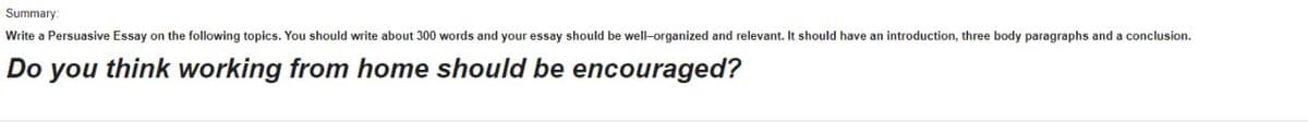 Summary:
Write a Persuasive Essay on the following topics. You should write about 300 words and your essay should be well-organized and relevant. It should have an introduction, three body paragraphs and a conclusion.
Do you think working from home should be encouraged?
