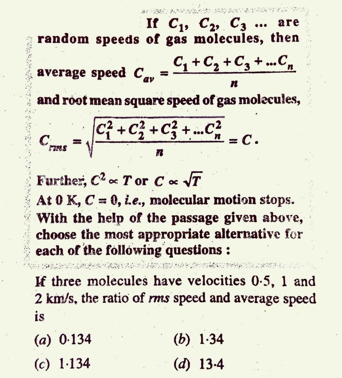 If C1, C2, C3
random speeds of gas molecules, then
are
...
C+Cz +Cz + ...C,
average speed Cav
%3D
and root mean square speed of gas molecules,
Ci +C; +C} + .²
n = C.
Further, C2 c T or Cc VT
At 0 K, C= 0, i.e., molecular motion stops.
With the help of the passage given above,
choose the most appropriate alternative for
each of the follówing questions:
If three molecules have velocities 0-5, 1 and
2 km/s, the ratio of rms speed and average speed
is
(a) 0-134
(b) 1-34
(c) 1-134
(d) 13-4
