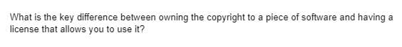 What is the key difference between owning the copyright to a piece of software and having a
license that allows you to use it?