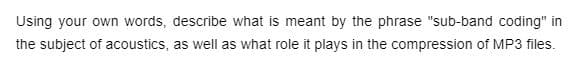 Using your own words, describe what is meant by the phrase "sub-band coding" in
the subject of acoustics, as well as what role it plays in the compression of MP3 files.