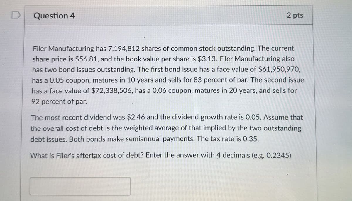 Question 4
2 pts
Filer Manufacturing has 7,194,812 shares of common stock outstanding. The current
share price is $56.81, and the book value per share is $3.13. Filer Manufacturing also
has two bond issues outstanding. The first bond issue has a face value of $61,950,970,
has a 0.05 coupon, matures in 10 years and sells for 83 percent of par. The second issue
has a face value of $72,338,506, has a 0.06 coupon, matures in 20 years, and sells for
92 percent of par.
The most recent dividend was $2.46 and the dividend growth rate is 0.05. Assume that
the overall cost of debt is the weighted average of that implied by the two outstanding
debt issues. Both bonds make semiannual payments. The tax rate is 0.35.
What is Filer's aftertax cost of debt? Enter the answer with 4 decimals (e.g. 0.2345)