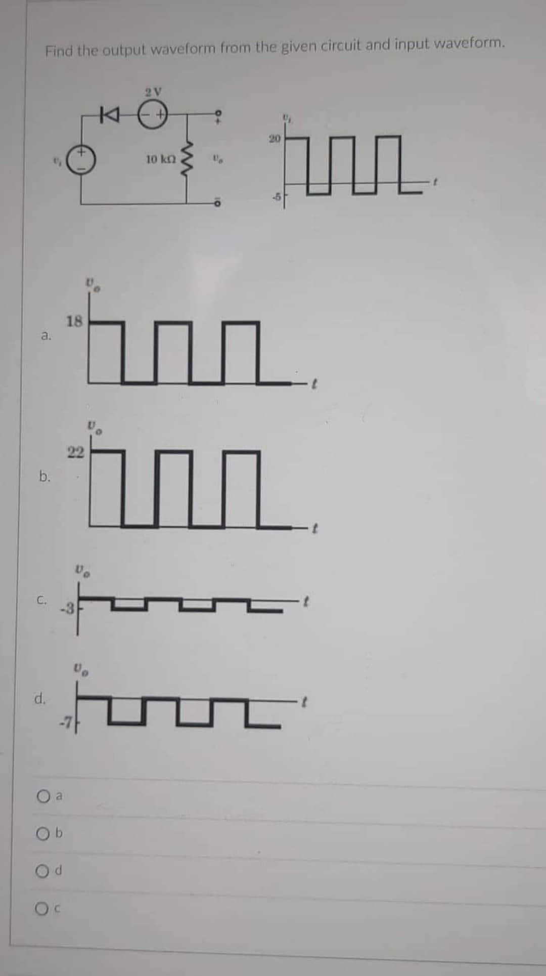 Find the output waveform from the given circuit and input waveform.
a.
b.
C.
d.
O a
Ob
-3
d
OC
18
22
K
2V
10 kq
hun
1
Vo
F
20
n
L'
1