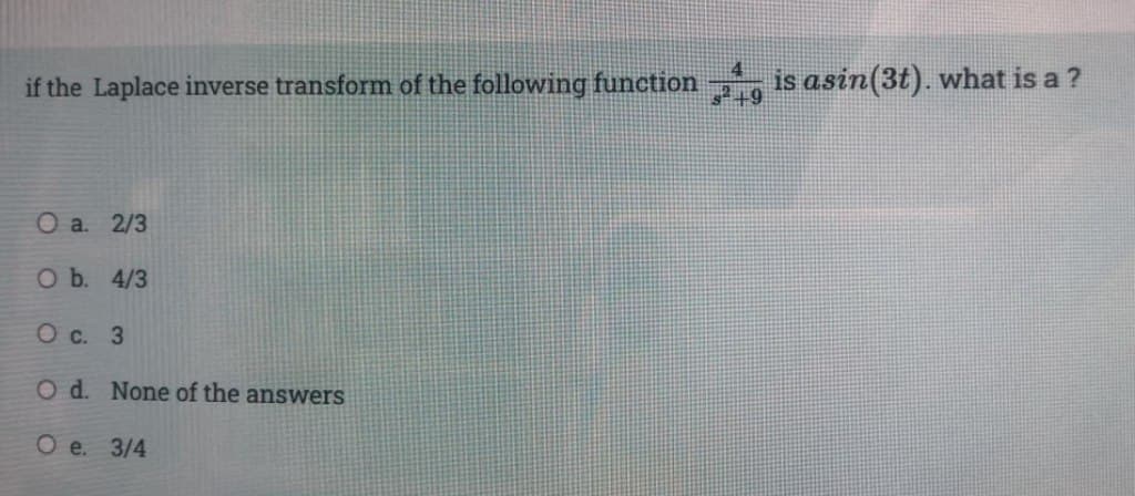 if the Laplace inverse transform of the following function is asin(3t). what is a ?
4
s²+9
O a. 2/3
O b. 4/3
O c. 3
O d. None of the answers
Oe. 3/4