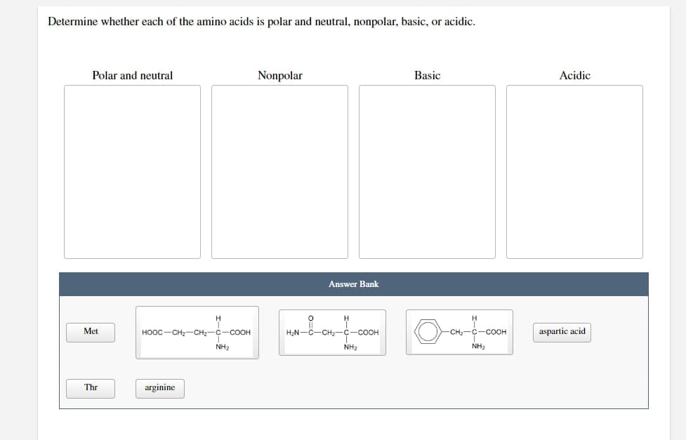 Determine whether each of the amino acids is polar and neutral, nonpolar, basic, or acidic.
Polar and neutral
Met
Thr
HỌỌC CH, CH2C -COOH
arginine
NH₂
Nonpolar
Answer Bank
H₂N-C-CH₂- -COOH
NH₂
Basic
-CH₂-C-COOH
NH₂
Acidic
aspartic acid