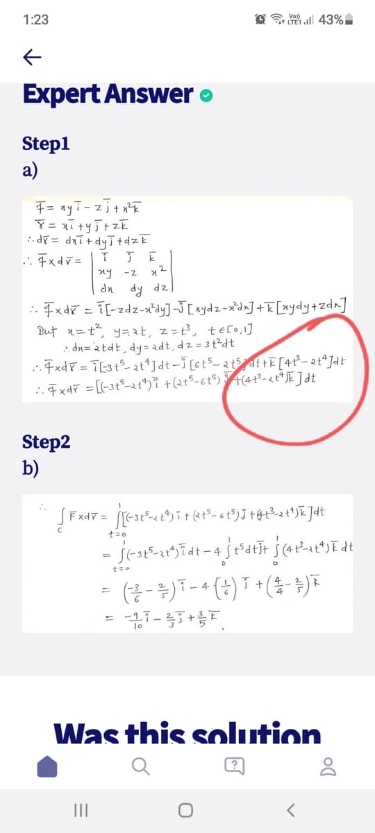 1:23
Q 43%
Expert Answer o
Stepl
a)
:.dr= dxT+ dy니 +dzk
.: Fxdv =
ny -z
dn dy dz
. Fxdř = i[-zdz-x'dy]-J[xydz -aidn] +R [xydy+zd^]
But x=t?, y=at, z=t³, te[o,1]
: dn=à tdt, dy= dt, dz = 3 t?dt
. Fxdř = T[3t° zt*]dt- [st5= 2 t5at F [4t²- 2t*Jdt
..7xdF =[(-3t²-2t*)7 +(2t5-6t$) +(4+²-& t* JE ]dt
Step2
b)
ExdT =
t=0
- 4
%3D
Was this solution
?
II
