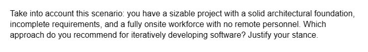 Take into account this scenario: you have a sizable project with a solid architectural foundation,
incomplete requirements, and a fully onsite workforce with no remote personnel. Which
approach do you recommend for iteratively developing software? Justify your stance.