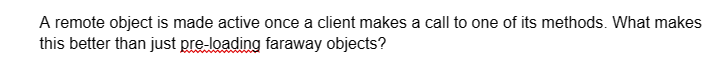 A remote object is made active once a client makes a call to one of its methods. What makes
this better than just pre-loading faraway objects?