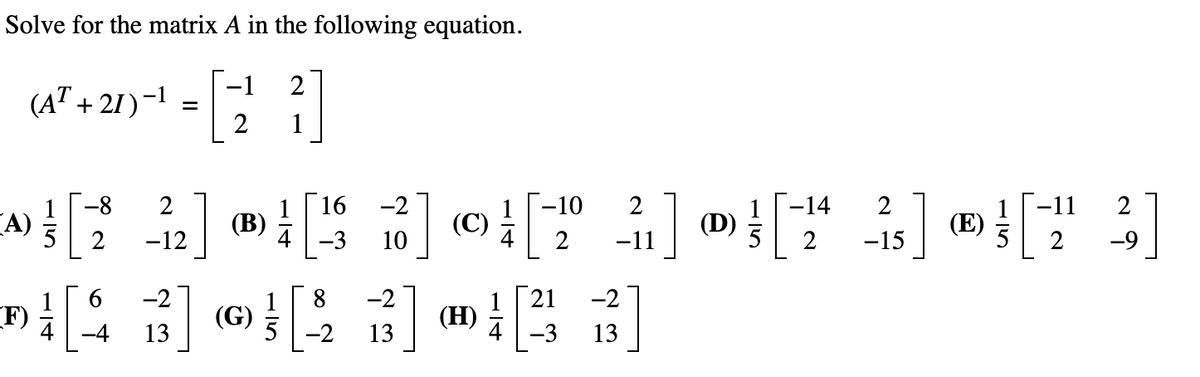 Solve for the matrix A in the following equation.
-1
2
(AT + 21)-1
1
-8
2
16
-2
-10
2
-14
2
2
(A)
5
(В)
4-3
(C)
(D)
5
(E)
2
-12
10
2
-11
2
-15
2
-9
6.
-2
-2
21
-2
F)
4
(G)
5
(H)
-4
13
-2
13
-3
13
