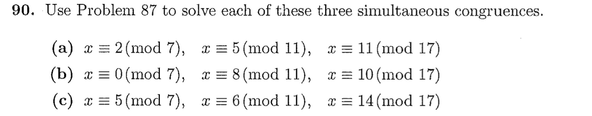 90. Use Problem 87 to solve each of these three simultaneous congruences.
(а) х —
2 (mod 7), x = 5 (mod 11), x = 11 (mod 17)
(b) x = 0 (mod 7), x = 8 (mod 11), x = 10 (mod 17)
(c) x = 5 (mod 7), x = 6 (mod 11), x = 14(mod 17)
