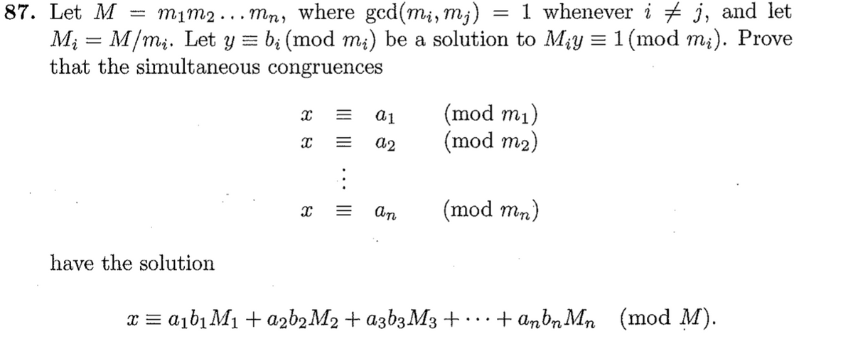 87. Let M
тiт2 ... тп, where gcd(mi, my)
1 whenever i + j, and let
Mi
M/m;. Let y = b; (mod m;) be a solution to My = 1 (mod m;). Prove
that the simultaneous congruences
(mod m1)
(mod m2)
a2
(mod mn)
have the solution
x = a1b1 M1 + azbąM2 + azb3M3+……
+ anbn Mn (mod M).
III ||
II
