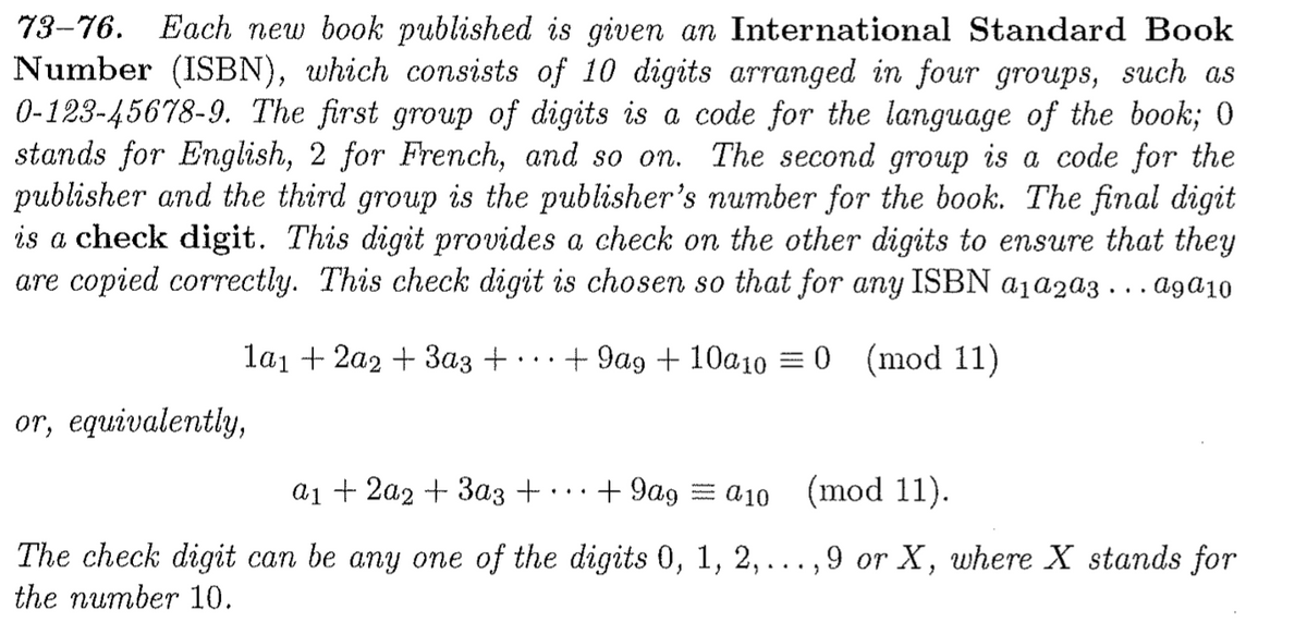 Each new book published is given an International Standard Book
Number (ISBN), which consists of 10 digits arranged in four groups, such as
0-123-45678-9. The first group of digits is a code for the language of the book; 0
stands for English, 2 for French, and so on. The second group is a code for the
publisher and the third group is the publisher's number for the book. The final digit
is a check digit. This digit provides a check on the other digits to ensure that they
are copied correctly. This check digit is chosen so that for any ISBN a1a2a3 . . . agɑ10
73-76.
lai + 2a2 + 3az +
+ 9ag + 10a10 =0 (mod 11)
or, equivalently,
а1 + 2а2 + Заз +
+ 9ag = a10 (mod 11).
The check digit can be any one of the digits 0, 1, 2, ...,9 or X, where X stands for
the number 10.
