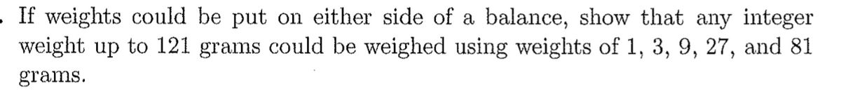 If weights could be put on either side of a balance, show that any integer
weight up to 121 grams could be weighed using weights of 1, 3, 9, 27, and 81
grams.
