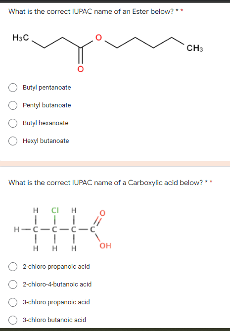 What is the correct IUPAC name of an Ester below? *
H3C
CH3
Butyl pentanoate
Pentyl butanoate
Butyl hexanoate
Hexyl butanoate
What is the correct IUPAC name of a Carboxylic acid below? *
CI H
H-C-C- c-c'
||| V
H H H
он
2-chloro propanoic acid
2-chloro-4-butanoic acid
3-chloro propanoic acid
3-chloro butanoic acid
