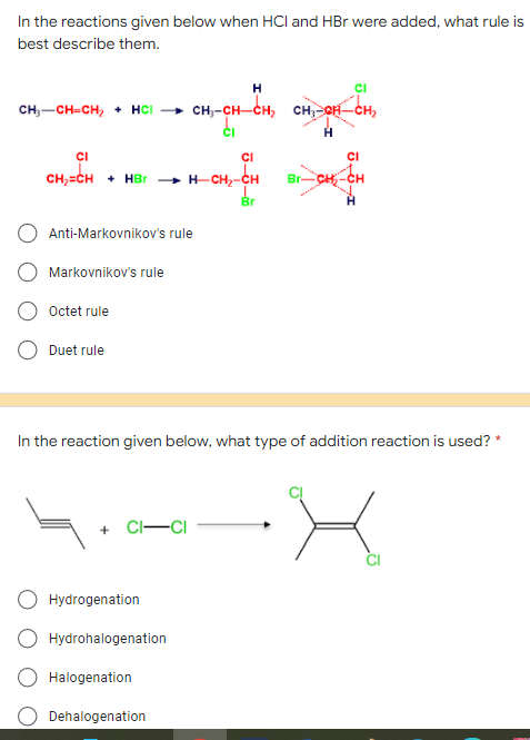 In the reactions given below when HCI and HBr were added, what rule is
best describe them.
H
CI
CH3-CH=CH₂ + HCl
di
H
CI
CI
CI
CH₂=CH HBr - H-CH₂-CH Br-CH₂-CH
Br
Anti-Markovnikov's rule
Markovnikov's rule
Octet rule
Duet rule
In the reaction given below, what type of addition reaction is used? *
+CI-CI
Hydrogenation
Hydrohalogenation
Halogenation
Dehalogenation
кна-но-тно на-на-но