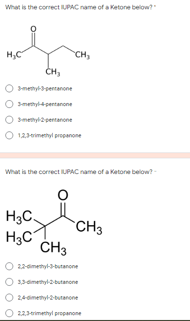 What is the correct IUPAC name of a Ketone below?
H3C
CH3
ČH3
3-methyl-3-pentanone
3-methyl-4-pentanone
3-methyl-2-pentanone
1,2,3-trimethyl propanone
What is the correct IUPAC name of a Ketone below? -
H3C.
CH3
H3C
CH3
2,2-dimethyl-3-butanone
3,3-dimethyl-2-butanone
O 2,4-dimethyl-2-butanone
2,2,3-trimethyl propanone
