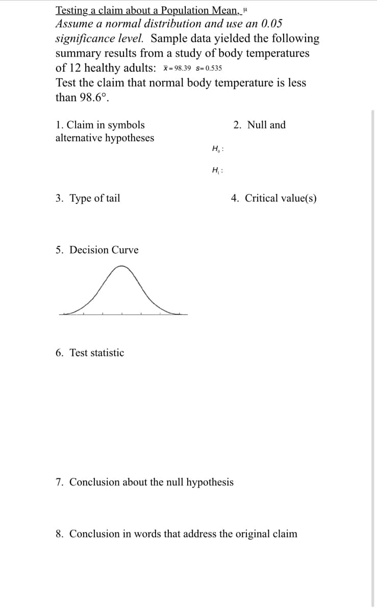 Testing a claim about a Population Mean, "
Assume a normal distribution and use an 0.05
significance level. Sample data yielded the following
summary results from a study of body temperatures
of 12 healthy adults: x=98.39 s= 0.535
Test the claim that normal body temperature is less
than 98.6°.
1. Claim in symbols
alternative hypotheses
2. Null and
H,:
H, :
3. Туре of tail
4. Critical value(s)
5. Decision Curve
6. Test statistic
7. Conclusion about the null hypothesis
8. Conclusion in words that address the original claim
