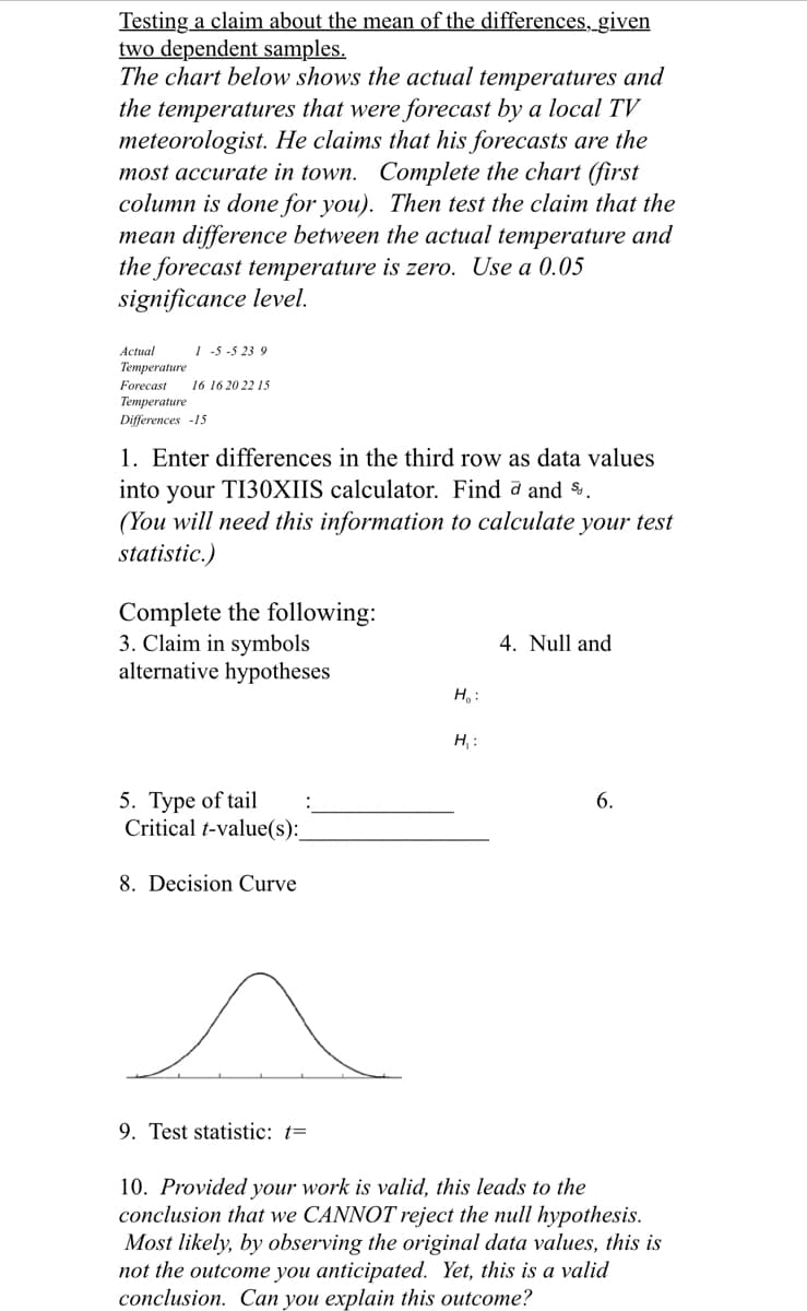 Testing a claim about the mean of the differences, given
two dependent samples.
The chart below shows the actual temperatures and
the temperatures that were forecast by a local TV
meteorologist. He claims that his forecasts are the
most accurate in town. Complete the chart (first
column is done for you). Then test the claim that the
mean difference between the actual temperature and
the forecast temperature is zero. Use a 0.05
significance level.
Actual
1 -5 -5 23 9
Temperature
Forecast
16 16 20 22 15
Тетрerature
Differences -15
1. Enter differences in the third row as data values
into your TI30XIIS calculator. Find a and %.
(You will need this information to calculate your test
statistic.)
Complete the following:
3. Claim in symbols
alternative hypotheses
4. Null and
H, :
H, :
5. Туре of tail
:
6.
Critical t-value(s):
8. Decision Curve
9. Test statistic: t=
10. Provided your work is valid, this leads to the
conclusion that we CANNOT reject the null hypothesis.
Most likely, by observing the original data values, this is
not the outcome you anticipated. Yet, this is a valid
conclusion. Can you explain this outcome?
