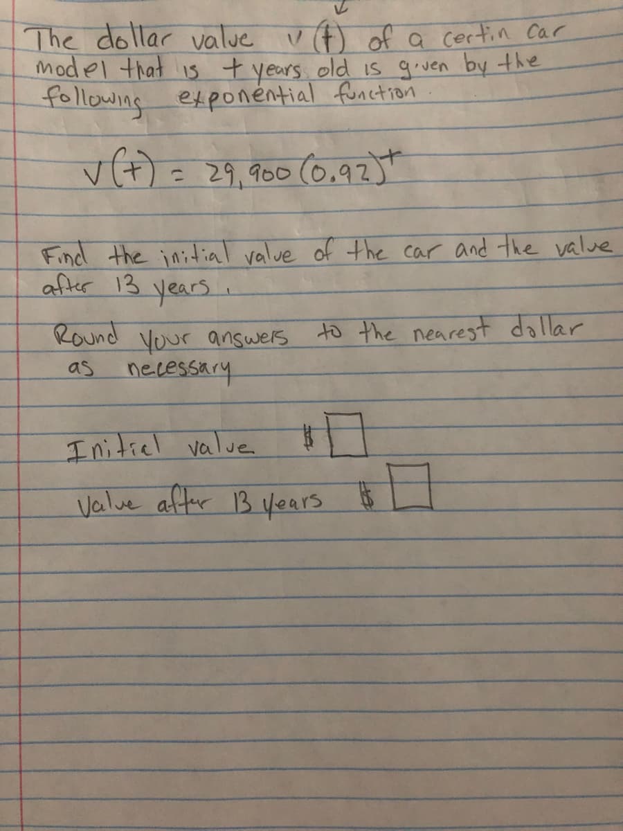 The dollar value vA) of a certin car
model that is t years old is given by the
following exponéntial function
vकोहसुवन
= 29,900 (0.92)t
Find the initial value of the car and the value
after 13 years.
Round Vour answers to the nearest dollar
as
necessary
I nitiel valve
Valve affer 13 years $ L
%24
