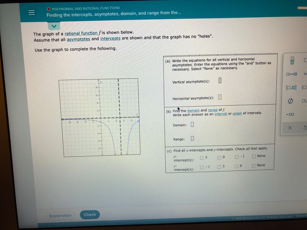 O POLYNOMIAL AND RATIONAL FUNCTIONS
Finding the intercepts, asymptotes, domain, and range from the...
The graph of a rational function f is shown below.
Assume that all asymptotes and intercepts are shown and that the graph has no "holes".
Use the graph to complete the following.
(a) Write the equations for all vertical and horizontal
asymptotes. Enter the equations using the "and" button as
necessary. Select "None" as necessary.
DandO
No
Vertical asymptote(s):
[0,0) (0
Horizontal asymptote(s):
(b) Find the domain and range of f.
Write each answer as an interval or union of intervals.
-00
-8
-2-
Domain:
4-
-6+
Range:
(c) Find all x-intercepts and y-intercepts. Check all that apply.
05
O -1
O None
intercept(s):
y-
intercept(s):
O -1
O None
Explanation
Check
2021 McGraw Hill LLC. All Rights Reserved
Terms o
olo
