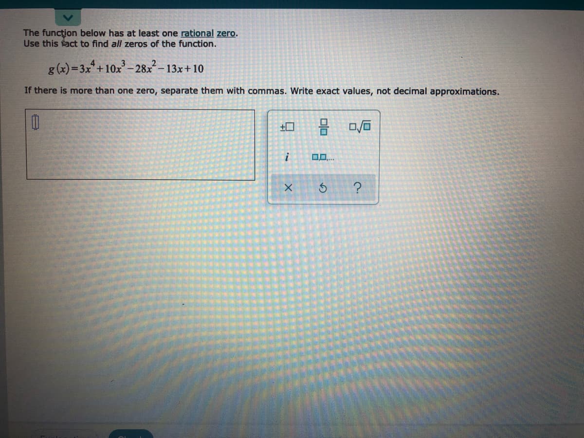 **Title:** Finding All Zeros of a Polynomial Function

**Content:**

**Problem Statement:**

The function below has at least one rational zero. Use this fact to find all zeros of the function.

\[ g(x) = 3x^4 + 10x^3 - 28x^2 - 13x + 10 \]

**Instructions:**

- If there is more than one zero, separate them with commas.
- Write exact values, not decimal approximations.

**Answer Box:**

[  ]

**Additional Tools:**

The interface provides several symbols that may be useful for expressing roots, powers, and other mathematical operations:

- Boxes for writing mathematical expressions.
- Arrow for submitting the answer.
- Tools for additional operations, like erasing, checking options, and help.

**Note:**

Understanding the process of finding rational zeros can aid in solving polynomial functions effectively. Use the Rational Root Theorem or other algebraic methods to determine the zeros.